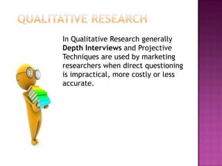 In Qualitative Research generally
Depth Interviews and Projective
Techniques are used by marketing
researchers when direct questioning
is impractical, more costly or less
accurate.
 