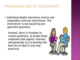    Individual Depth Interviews involve one
    respondent and one interviewer. The
    interviewer is not bound by pre-
    specified questions.

    Instead, there is freedom to
    create questions, to probe those
    responses that appear relevant,
    and generally try to develop the
    best set of data in any way
    practical.
 