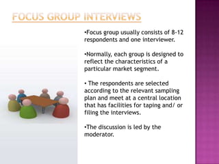 •Focus group usually consists of 8-12
respondents and one interviewer.

•Normally, each group is designed to
reflect the characteristics of a
particular market segment.

• The respondents are selected
according to the relevant sampling
plan and meet at a central location
that has facilities for taping and/ or
filing the interviews.

•The discussion is led by the
moderator.
 