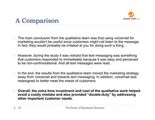 A Comparison

•    The main conclusion from the qualitative team was that using voicemail for
     marketing wouldn’t be useful since customers might not listen to the message.
     In fact, they would probably be irritated at you for doing such a thing.

•    However, during the study it was noticed that text messaging was something
     that customers responded to immediately because it was easy and perceived
     to be non-confrontational. And all text messages were read.

•    In the end, the results from the qualitative team moved the marketing strategy
     away from voicemail and towards text messaging. In addition, voicemail was
     redesigned to better meet the needs of customers.

•    Overall, the extra time investment and cost of the qualitative work helped
     avoid a costly mistake and also provided “double-duty” by addressing
     other important customer needs.

     10                            The Power of Qualitative Research   christina@people-path.com
 