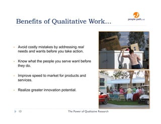 Benefits of Qualitative Work…


•    Avoid costly mistakes by addressing real
     needs and wants before you take action.

•    Know what the people you serve want before
     they do.

•    Improve speed to market for products and
     services.

•    Realize greater innovation potential.




     13                             The Power of Qualitative Research   christina@people-path.com
 