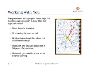 Working with You
Everyone does “ethnography” these days. So
the reasonable question is, how does this
approach differ?

  •  More than the interview.

  •  Uncovering the unexpected.

  •  Not just interesting information, but
     actionable findings.

  •  Research and analysis grounded in
     30 years of experience.

  •  Research grounded in actual social
     science training.


  14                            The Power of Qualitative Research   christina@people-path.com
 