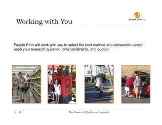 Working with You


People Path will work with you to select the best method and deliverable based
upon your research question, time constraints, and budget.




   15                            The Power of Qualitative Research   christina@people-path.com
 