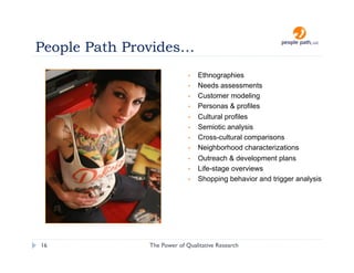 People Path Provides…
                             •    Ethnographies
                             •    Needs assessments
                             •    Customer modeling
                             •    Personas & profiles
                             •    Cultural profiles
                             •    Semiotic analysis
                             •    Cross-cultural comparisons
                             •    Neighborhood characterizations
                             •    Outreach & development plans
                             •    Life-stage overviews
                             •    Shopping behavior and trigger analysis




16             The Power of Qualitative Research       christina@people-path.com
 
