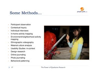 Some Methods…

•    Participant observation
•    Contextual inquiry
•    Individual interviews
•    In-home activity mapping
•    Environment/neighborhood activity
     mapping
•    Ethnographic videography
•    Material culture analysis
•    Usability Studies: in-context
•    Design research
•    Online journaling
•    Photo journaling
•    Behavioral patterning


     17                                  The Power of Qualitative Research   christina@people-path.com
 