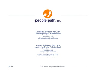 Christina Keibler, MS, MA
     Anthropologist & Principal
              720-474-3488
       christina@people-path.com




      Gavin Johnston, MA, MA
     Anthropologist & Principal
             720-474-3489
         gavin@people-path.com

       www.people-path.com




18        The Power of Qualitative Research   christina@people-path.com
 