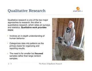 Qualitative Research

Qualitative research is one of the two major
approaches to research; the other is
quantitative research, which relies on surveys
and statistics. Qualitative work provides
more:

•  Involves an in-depth understanding of
   human behavior.

•  Categorizes data into patterns as the
   primary basis for organizing and
   reporting results.

•  The need is for smaller but focused
   samples rather than large random
   samples.

   3                              The Power of Qualitative Research   christina@people-path.com
 