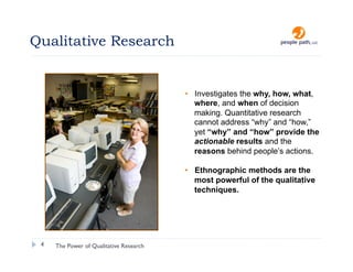 Qualitative Research


                                         •  Investigates the why, how, what,
                                            where, and when of decision
                                            making. Quantitative research
                                            cannot address “why” and “how,”
                                            yet “why” and “how” provide the
                                            actionable results and the
                                            reasons behind people’s actions.

                                         •  Ethnographic methods are the
                                            most powerful of the qualitative
                                            techniques.




 4   The Power of Qualitative Research                         christina@people-path.com
 