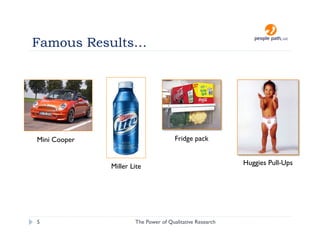 Famous Results…




Mini Cooper                           Fridge pack


              Miller Lite                                 Huggies Pull-Ups




5                     The Power of Qualitative Research   christina@people-path.com
 