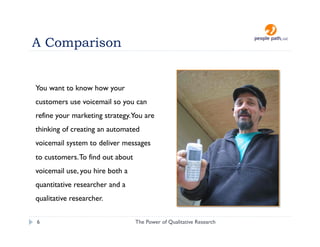 A Comparison


You want to know how your
customers use voicemail so you can
refine your marketing strategy.You are
thinking of creating an automated
voicemail system to deliver messages
to customers. To find out about
voicemail use, you hire both a
quantitative researcher and a
qualitative researcher.

6                                 The Power of Qualitative Research   christina@people-path.com
 