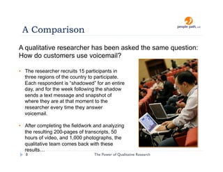A Comparison
A qualitative researcher has been asked the same question:
How do customers use voicemail?

•  The researcher recruits 15 participants in
   three regions of the country to participate.
   Each respondent is “shadowed” for an entire
   day, and for the week following the shadow
   sends a text message and snapshot of
   where they are at that moment to the
   researcher every time they answer
   voicemail.

•  After completing the fieldwork and analyzing
   the resulting 200-pages of transcripts, 50
   hours of video, and 1,000 photographs, the
   qualitative team comes back with these
   results…
   8                             The Power of Qualitative Research   christina@people-path.com
 