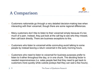 A Comparison

•    Customers nationwide go through a very detailed decision-making tree when
     interacting with their voicemail, though there are some regional differences.


•    Many customers don’t like to listen to their voicemail simply because it’s too
     much of a pain. Instead, they just look at the call log to see who they missed,
     then call back directly. There are business exceptions to this.


•    Customers who listen to voicemail while commuting avoid talking to some
     people by instead leaving a return voicemail in the early morning hours.


•    Customers who need to listen to voicemail for business purposes prefer to
     listen to it either throughout the day, or in one chunk. The deciding factor is
     needed responsiveness (i.e. sales people feel that they need to get back to
     customers more quickly while cubicle jockeys feel they can wait a few hours).

     9                              The Power of Qualitative Research   christina@people-path.com
 