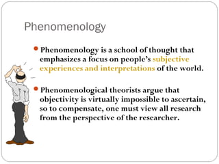 Phenomenology
 Phenomenology is a school of thought that
  emphasizes a focus on people’s subjective
  experiences and interpretations of the world.

 Phenomenological theorists argue that
  objectivity is virtually impossible to ascertain,
  so to compensate, one must view all research
  from the perspective of the researcher.
 