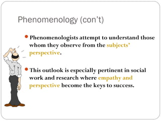 Phenomenology (con’t)
 Phenomenologists attempt to understand those
  whom they observe from the subjects’
  perspective.

 This outlook is especially pertinent in social
  work and research where empathy and
  perspective become the keys to success.
 
