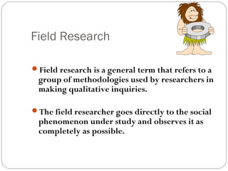Field Research

Field research is a general term that refers to a
 group of methodologies used by researchers in
 making qualitative inquiries.

The field researcher goes directly to the social
 phenomenon under study and observes it as
 completely as possible.
 