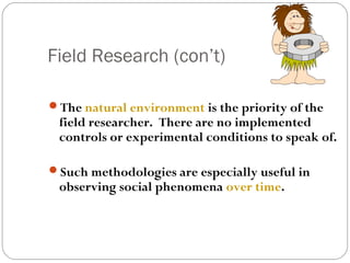Field Research (con’t)

The natural environment is the priority of the
 field researcher. There are no implemented
 controls or experimental conditions to speak of.

Such methodologies are especially useful in
 observing social phenomena over time.
 