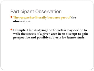 Participant Observation
The researcher literally becomes part of the
 observation.

Example: One studying the homeless may decide to
 walk the streets of a given area in an attempt to gain
 perspective and possibly subjects for future study.
 