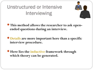 Unstructured or Intensive
        Interviewing

This method allows the researcher to ask open-
 ended questions during an interview.

Details are more important here than a specific
 interview procedure.

Here lies the inductive framework through
 which theory can be generated.
 