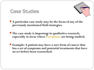 Case Studies
 A particular case study may be the focus of any of the
  previously mentioned field strategies.

 The case study is important in qualitative research,
  especially in areas where exceptions are being studied.

 Example: A patient may have a rare form of cancer that
  has a set of symptoms and potential treatments that have
  never before been researched.
 