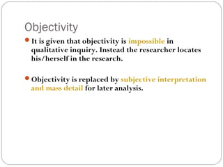 Objectivity
It is given that objectivity is impossible in
  qualitative inquiry. Instead the researcher locates
  his/herself in the research.

Objectivity is replaced by subjective interpretation
  and mass detail for later analysis.
 