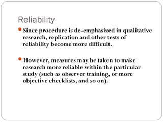 Reliability
Since procedure is de-emphasized in qualitative
 research, replication and other tests of
 reliability become more difficult.

However, measures may be taken to make
 research more reliable within the particular
 study (such as observer training, or more
 objective checklists, and so on).
 