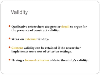 Validity

 Qualitative researchers use greater detail to argue for
  the presence of construct validity.

 Weak on external validity.


 Content validity can be retained if the researcher
  implements some sort of criterion settings.

 Having a focused criterion adds to the study’s validity.
 