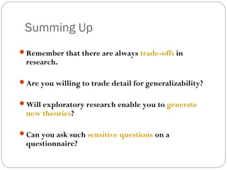 Summing Up
Remember that there are always trade-offs in
 research.

Are you willing to trade detail for generalizability?


Will exploratory research enable you to generate
 new theories?

Can you ask such sensitive questions on a
 questionnaire?
 