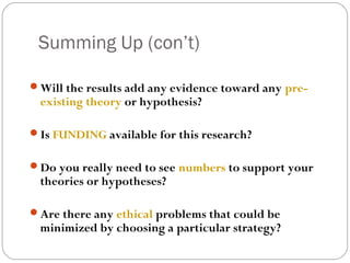 Summing Up (con’t)

Will the results add any evidence toward any pre-
 existing theory or hypothesis?

Is FUNDING available for this research?


Do you really need to see numbers to support your
 theories or hypotheses?

Are there any ethical problems that could be
 minimized by choosing a particular strategy?
 