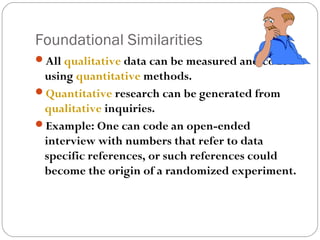 Foundational Similarities
All qualitative data can be measured and coded
 using quantitative methods.
Quantitative research can be generated from
 qualitative inquiries.
Example: One can code an open-ended
 interview with numbers that refer to data
 specific references, or such references could
 become the origin of a randomized experiment.
 