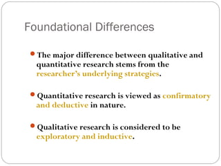 Foundational Differences

 The major difference between qualitative and
  quantitative research stems from the
  researcher’s underlying strategies.

 Quantitative research is viewed as confirmatory
  and deductive in nature.

 Qualitative research is considered to be
  exploratory and inductive.
 