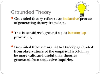 Grounded Theory
Grounded theory refers to an inductive process
 of generating theory from data.

This is considered ground-up or bottom-up
 processing.

Grounded theorists argue that theory generated
 from observations of the empirical world may
 be more valid and useful than theories
 generated from deductive inquiries.
 
