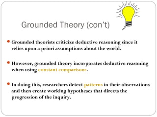 Grounded Theory (con’t)
 Grounded theorists criticize deductive reasoning since it
  relies upon a priori assumptions about the world.

 However, grounded theory incorporates deductive reasoning
  when using constant comparisons.

 In doing this, researchers detect patterns in their observations
  and then create working hypotheses that directs the
  progression of the inquiry.
 