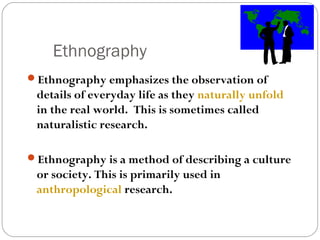 Ethnography
Ethnography emphasizes the observation of
 details of everyday life as they naturally unfold
 in the real world. This is sometimes called
 naturalistic research.

Ethnography is a method of describing a culture
 or society. This is primarily used in
 anthropological research.
 