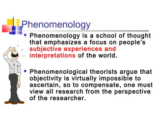 Phenomenology
   Phenomenology is a school of thought
    that emphasizes a focus on people’s
    subjective experiences and
    interpretations of the world.

   Phenomenological theorists argue that
    objectivity is virtually impossible to
    ascertain, so to compensate, one must
    view all research from the perspective
    of the researcher.
 