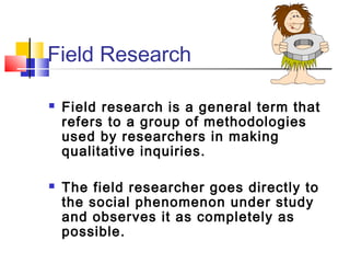 Field Research

   Field research is a general term that
    refers to a group of methodologies
    used by researchers in making
    qualitative inquiries.

   The field researcher goes directly to
    the social phenomenon under study
    and observes it as completely as
    possible.
 