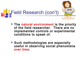 Field Research (con’t)

   The natural environment is the priority
    of the field researcher. There are no
    implemented controls or experimental
    conditions to speak of.

   Such methodologies are especially
    useful in observing social phenomena
    over time.
 