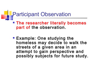 Participant Observation
   The researcher literally becomes
    part of the observation.

   Example: One studying the
    homeless may decide to walk the
    streets of a given area in an
    attempt to gain perspective and
    possibly subjects for future study.
 