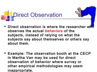 Direct Observation
   Direct observation is where the researcher
    observes the actual behaviors of the
    subjects, instead of relying on what the
    subjects say about themselves or others say
    about them.

   Example: The observation booth at the CECP
    in Martha Van may be used for direct
    observation of behavior where survey or
    other empirical methodologies may seem
    inappropriate.
 