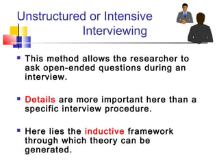 Unstructured or Intensive
           Interviewing

   This method allows the researcher to
    ask open-ended questions during an
    interview.

   Details are more important here than a
    specific interview procedure.

   Here lies the inductive framework
    through which theory can be
    generated.
 