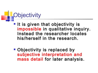 Objectivity
   It is given that objectivity is
    impossible in qualitative inquiry.
    Instead the researcher locates
    his/herself in the research.

   Objectivity is replaced by
    subjective interpretation and
    mass detail for later analysis.
 