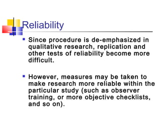 Reliability
   Since procedure is de-emphasized in
    qualitative research, replication and
    other tests of reliability become more
    difficult.

   However, measures may be taken to
    make research more reliable within the
    particular study (such as observer
    training, or more objective checklists,
    and so on).
 