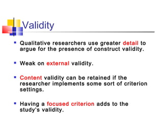 Validity
   Qualitative researchers use greater detail to
    argue for the presence of construct validity.

   Weak on external validity.

   Content validity can be retained if the
    researcher implements some sort of criterion
    settings.

   Having a focused criterion adds to the
    study’s validity.
 