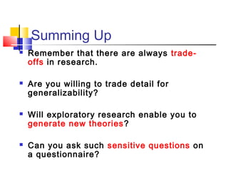 Summing Up
   Remember that there are always trade-
    offs in research.

   Are you willing to trade detail for
    generalizability?

   Will exploratory research enable you to
    generate new theories ?

   Can you ask such sensitive questions on
    a questionnaire?
 