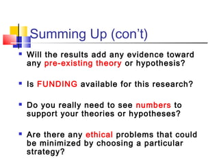 Summing Up (con’t)
   Will the results add any evidence toward
    any pre-existing theory or hypothesis?

   Is FUNDING available for this research?

   Do you really need to see numbers to
    support your theories or hypotheses?

   Are there any ethical problems that could
    be minimized by choosing a particular
    strategy?
 