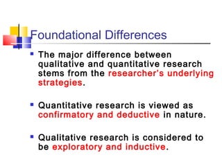 Foundational Differences
   The major difference between
    qualitative and quantitative research
    stems from the researcher’s underlying
    strategies.

   Quantitative research is viewed as
    confirmatory and deductive in nature.

   Qualitative research is considered to
    be exploratory and inductive .
 