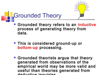 Grounded Theory
   Grounded theory refers to an inductive
    process of generating theory from
    data.

   This is considered ground-up or
    bottom-up processing.

   Grounded theorists argue that theory
    generated from observations of the
    empirical world may be more valid and
    useful than theories generated from
 