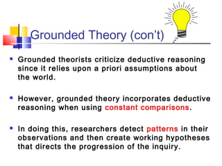 Grounded Theory (con’t)
   Grounded theorists criticize deductive reasoning
    since it relies upon a priori assumptions about
    the world.

   However, grounded theory incorporates deductive
    reasoning when using constant comparisons.

   In doing this, researchers detect patterns in their
    observations and then create working hypotheses
    that directs the progression of the inquiry.
 