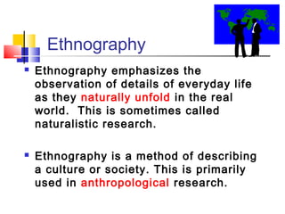 Ethnography
   Ethnography emphasizes the
    observation of details of everyday life
    as they naturally unfold in the real
    world. This is sometimes called
    naturalistic research.

   Ethnography is a method of describing
    a culture or society. This is primarily
    used in anthropological research.
 