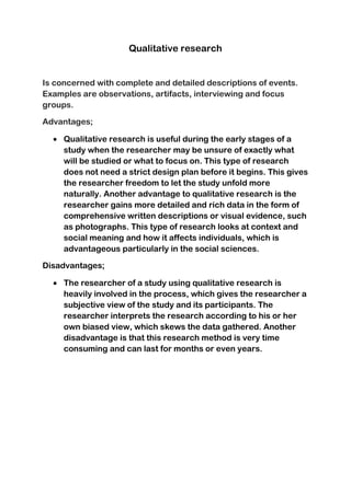 Qualitative research
Is concerned with complete and detailed descriptions of events.
Examples are observations, artifacts, interviewing and focus
groups.
Advantages;
Qualitative research is useful during the early stages of a
study when the researcher may be unsure of exactly what
will be studied or what to focus on. This type of research
does not need a strict design plan before it begins. This gives
the researcher freedom to let the study unfold more
naturally. Another advantage to qualitative research is the
researcher gains more detailed and rich data in the form of
comprehensive written descriptions or visual evidence, such
as photographs. This type of research looks at context and
social meaning and how it affects individuals, which is
advantageous particularly in the social sciences.
Disadvantages;
The researcher of a study using qualitative research is
heavily involved in the process, which gives the researcher a
subjective view of the study and its participants. The
researcher interprets the research according to his or her
own biased view, which skews the data gathered. Another
disadvantage is that this research method is very time
consuming and can last for months or even years.
 