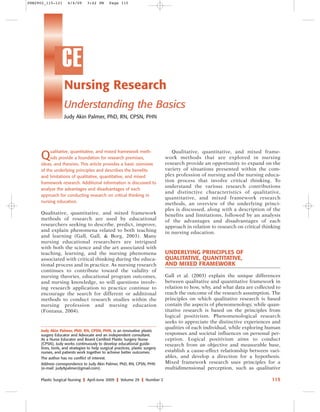 PSN2902_115-121

6/4/09

3:42 PM

Page 115

CE
Nursing Research
Understanding the Basics
Judy Akin Palmer, PhD, RN, CPSN, PHN

Q

ualitative, quantitative, and mixed framework methods provide a foundation for research premises,
ideas, and theories. This article provides a basic overview
of the underlying principles and describes the benefits
and limitations of qualitative, quantitative, and mixed
framework research. Additional information is discussed to
analyze the advantages and disadvantages of each
approach for conducting research on critical thinking in
nursing education.

Qualitative, quantitative, and mixed framework
methods of research are used by educational
researchers seeking to describe, predict, improve,
and explain phenomena related to both teaching
and learning (Gall, Gall, & Borg, 2003). Many
nursing educational researchers are intrigued
with both the science and the art associated with
teaching, learning, and the nursing phenomena
associated with critical thinking during the educational process and in practice. As nursing research
continues to contribute toward the validity of
nursing theories, educational program outcomes,
and nursing knowledge, so will questions involving research application to practice continue to
encourage the search for different or additional
methods to conduct research studies within the
nursing profession and nursing education
(Fontana, 2004).

Judy Akin Palmer, PhD, RN, CPSN, PHN, is an innovative plastic
surgery Educator and Advocate and an independent consultant.
As a Nurse Educator and Board Certified Plastic Surgery Nurse
(CPSN), Judy works continuously to develop educational guidelines, tools, and strategies to help surgical practices, plastic surgery
nurses, and patients work together to achieve better outcomes.
The author has no conflict of interest.
Address correspondence to Judy Akin Palmer, PhD, RN, CPSN, PHN
(e-mail: judyApalmer@gmail.com).
Plastic Surgical Nursing

❙

April-June 2009

❙

Volume 29

❙

Number 2

Qualitative, quantitative, and mixed framework methods that are explored in nursing
research provide an opportunity to expand on the
variety of situations presented within the complex profession of nursing and the nursing education process that involve critical thinking. To
understand the various research contributions
and distinctive characteristics of qualitative,
quantitative, and mixed framework research
methods, an overview of the underlying principles is discussed, along with a description of the
benefits and limitations, followed by an analysis
of the advantages and disadvantages of each
approach in relation to research on critical thinking
in nursing education.

UNDERLYING PRINCIPLES OF
QUALITATIVE, QUANTITATIVE,
AND MIXED FRAMEWORK
Gall et al. (2003) explain the unique differences
between qualitative and quantitative framework in
relation to how, why, and what data are collected to
reach the outcome of the research assumption. The
principles on which qualitative research is based
contain the aspects of phenomenology, while quantitative research is based on the principles from
logical positivism. Phenomenological research
seeks to appreciate the distinctive experiences and
qualities of each individual, while exploring human
responses and societal influences on personal perception. Logical positivism aims to conduct
research from an objective and measurable base,
establish a cause–effect relationship between variables, and develop a direction for a hypothesis.
Mixed framework research uses principles for a
multidimensional perception, such as qualitative
115

 